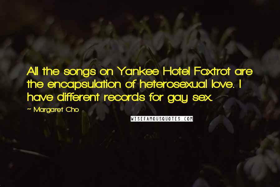 Margaret Cho Quotes: All the songs on Yankee Hotel Foxtrot are the encapsulation of heterosexual love. I have different records for gay sex.