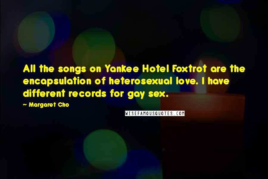 Margaret Cho Quotes: All the songs on Yankee Hotel Foxtrot are the encapsulation of heterosexual love. I have different records for gay sex.