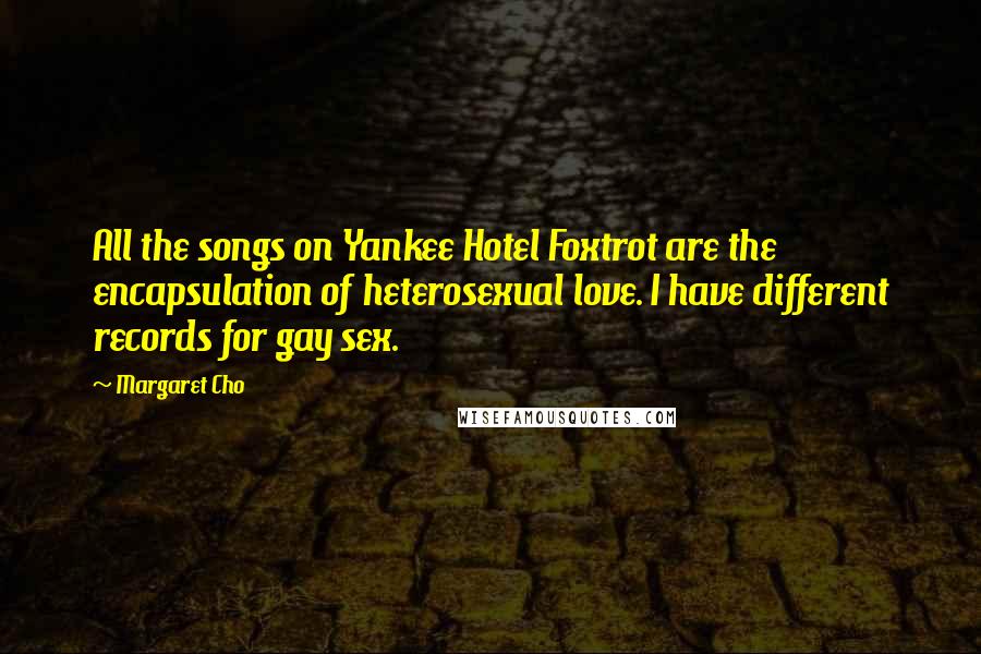 Margaret Cho Quotes: All the songs on Yankee Hotel Foxtrot are the encapsulation of heterosexual love. I have different records for gay sex.