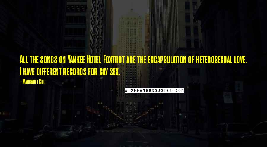 Margaret Cho Quotes: All the songs on Yankee Hotel Foxtrot are the encapsulation of heterosexual love. I have different records for gay sex.