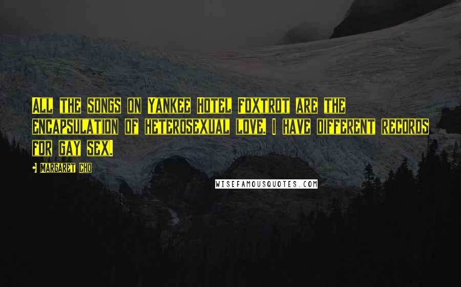 Margaret Cho Quotes: All the songs on Yankee Hotel Foxtrot are the encapsulation of heterosexual love. I have different records for gay sex.
