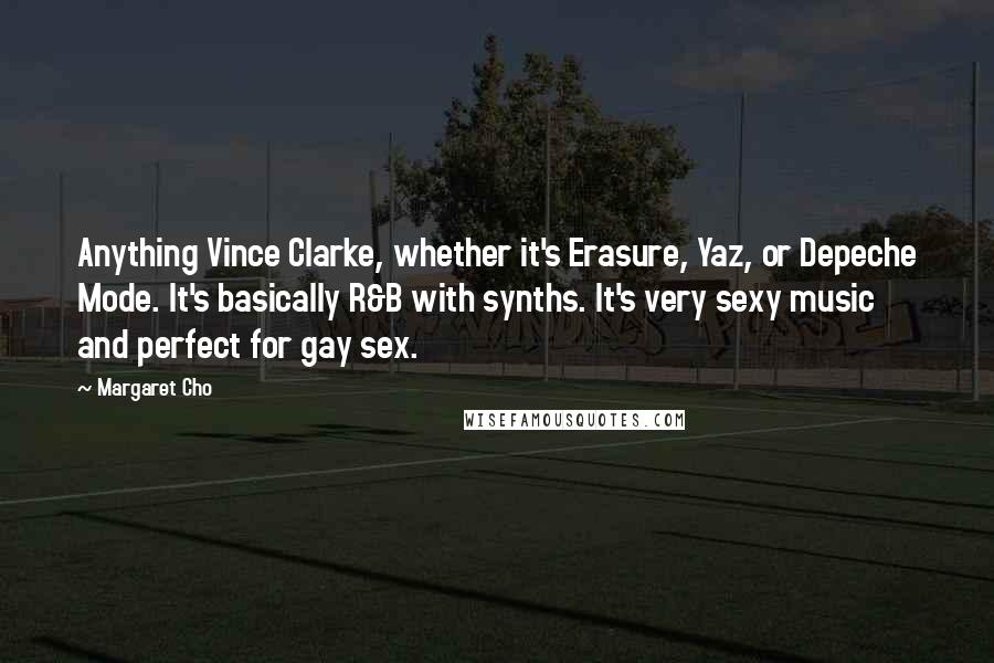 Margaret Cho Quotes: Anything Vince Clarke, whether it's Erasure, Yaz, or Depeche Mode. It's basically R&B with synths. It's very sexy music and perfect for gay sex.