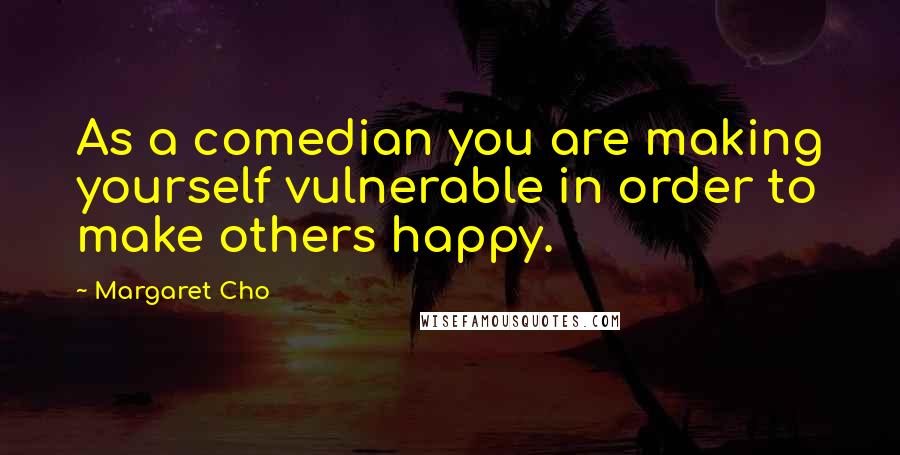 Margaret Cho Quotes: As a comedian you are making yourself vulnerable in order to make others happy.