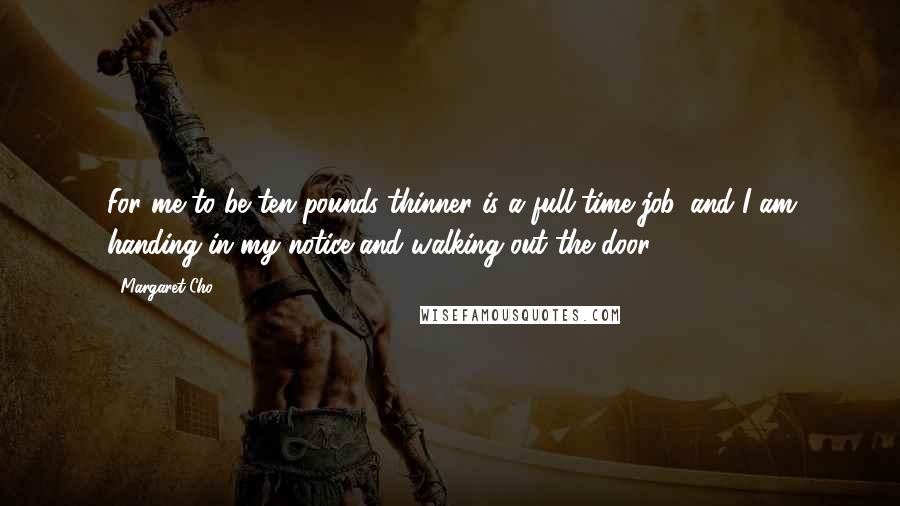 Margaret Cho Quotes: For me to be ten pounds thinner is a full-time job, and I am handing in my notice and walking out the door!!