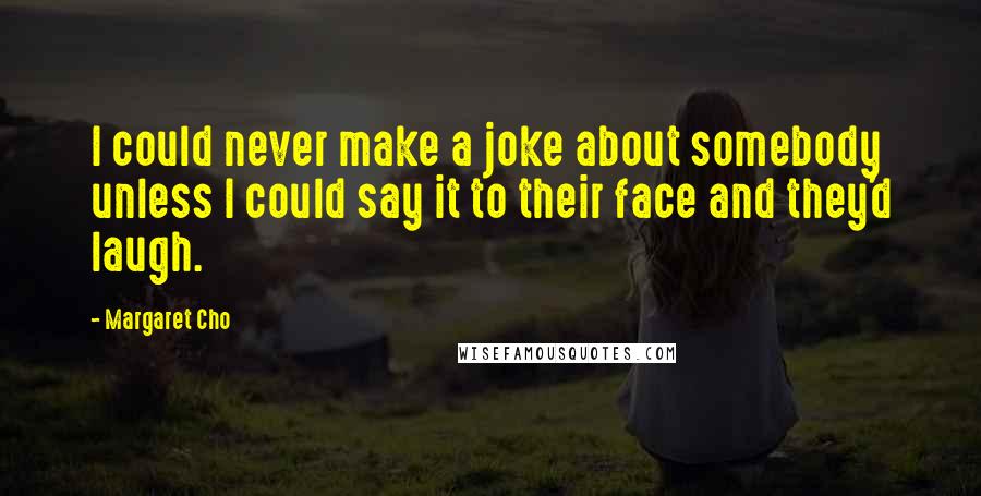 Margaret Cho Quotes: I could never make a joke about somebody unless I could say it to their face and they'd laugh.