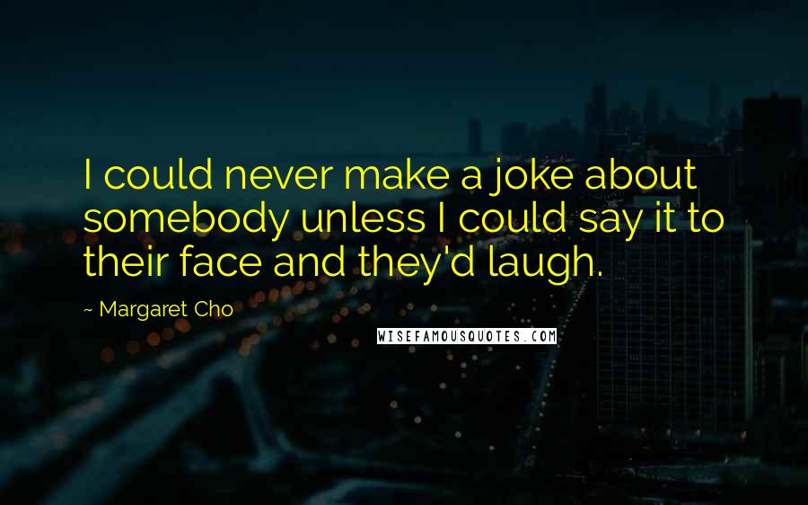 Margaret Cho Quotes: I could never make a joke about somebody unless I could say it to their face and they'd laugh.