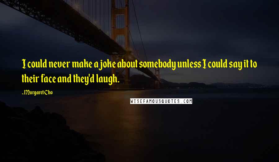 Margaret Cho Quotes: I could never make a joke about somebody unless I could say it to their face and they'd laugh.