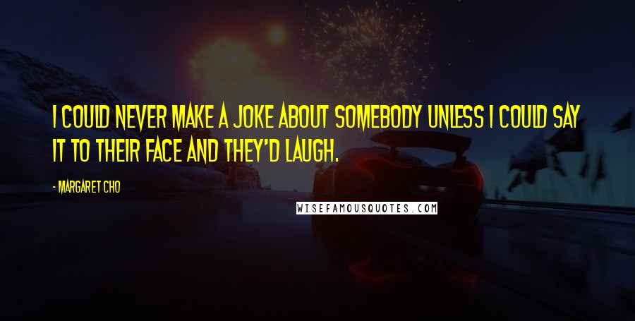 Margaret Cho Quotes: I could never make a joke about somebody unless I could say it to their face and they'd laugh.