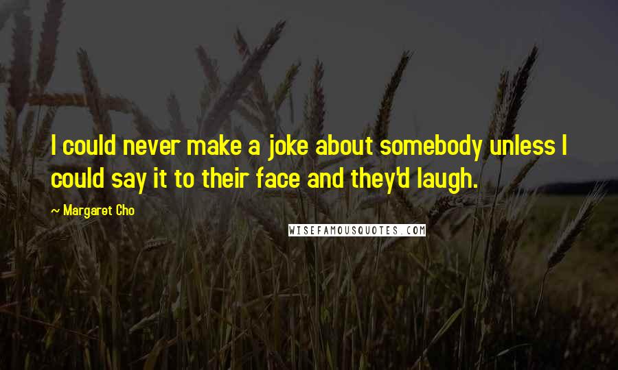 Margaret Cho Quotes: I could never make a joke about somebody unless I could say it to their face and they'd laugh.