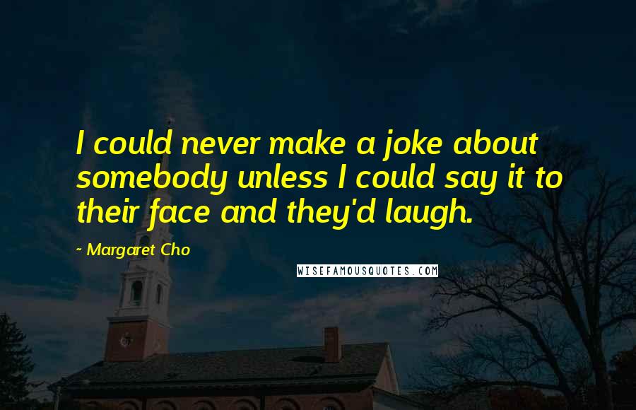 Margaret Cho Quotes: I could never make a joke about somebody unless I could say it to their face and they'd laugh.