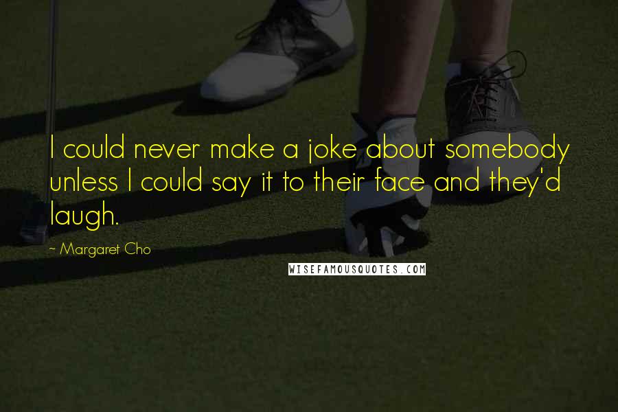 Margaret Cho Quotes: I could never make a joke about somebody unless I could say it to their face and they'd laugh.