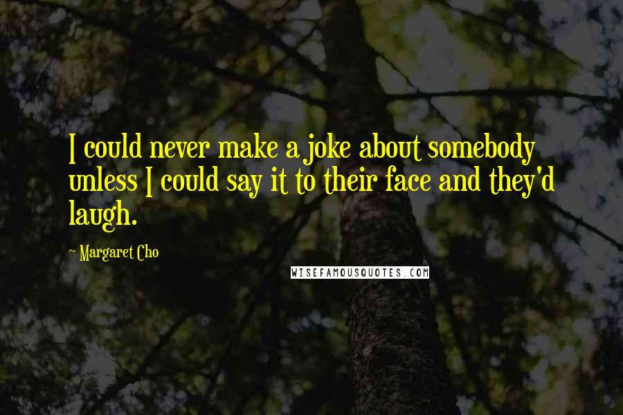 Margaret Cho Quotes: I could never make a joke about somebody unless I could say it to their face and they'd laugh.