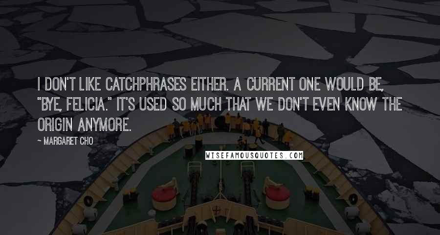 Margaret Cho Quotes: I don't like catchphrases either. A current one would be, "Bye, Felicia." It's used so much that we don't even know the origin anymore.