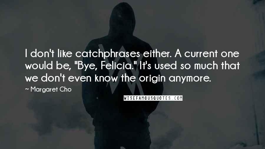 Margaret Cho Quotes: I don't like catchphrases either. A current one would be, "Bye, Felicia." It's used so much that we don't even know the origin anymore.