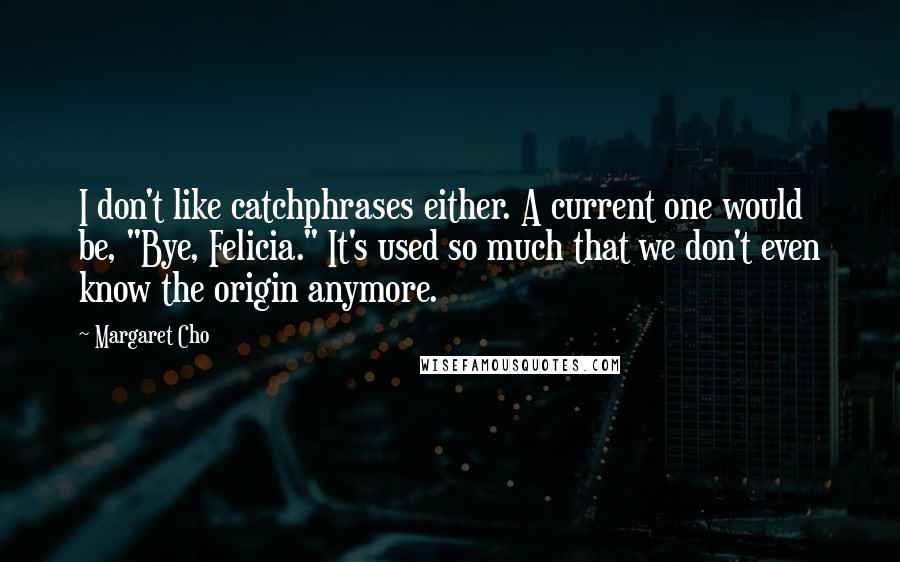 Margaret Cho Quotes: I don't like catchphrases either. A current one would be, "Bye, Felicia." It's used so much that we don't even know the origin anymore.