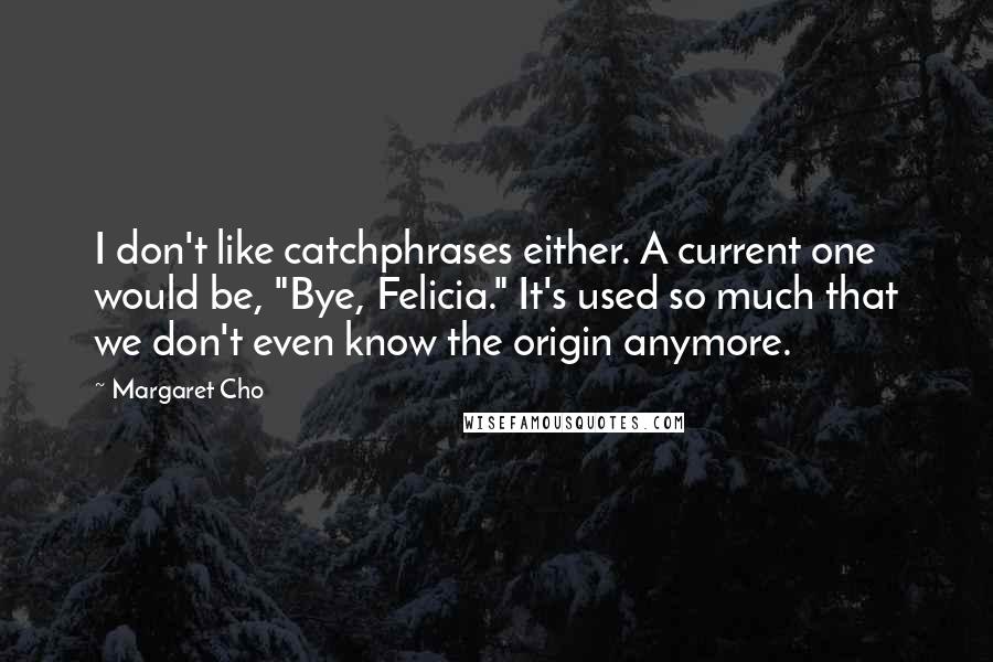 Margaret Cho Quotes: I don't like catchphrases either. A current one would be, "Bye, Felicia." It's used so much that we don't even know the origin anymore.
