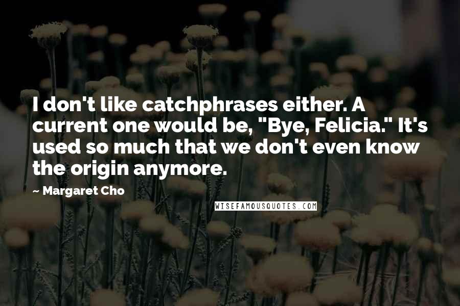 Margaret Cho Quotes: I don't like catchphrases either. A current one would be, "Bye, Felicia." It's used so much that we don't even know the origin anymore.