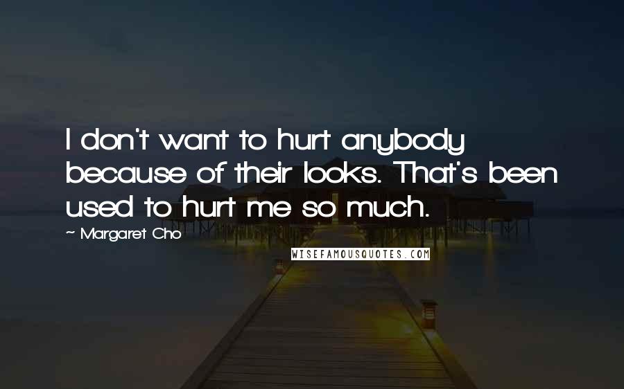 Margaret Cho Quotes: I don't want to hurt anybody because of their looks. That's been used to hurt me so much.