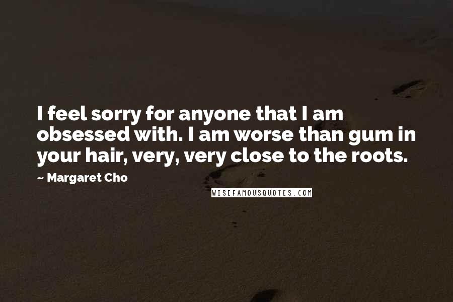 Margaret Cho Quotes: I feel sorry for anyone that I am obsessed with. I am worse than gum in your hair, very, very close to the roots.