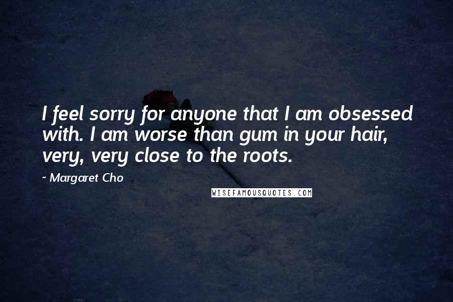 Margaret Cho Quotes: I feel sorry for anyone that I am obsessed with. I am worse than gum in your hair, very, very close to the roots.