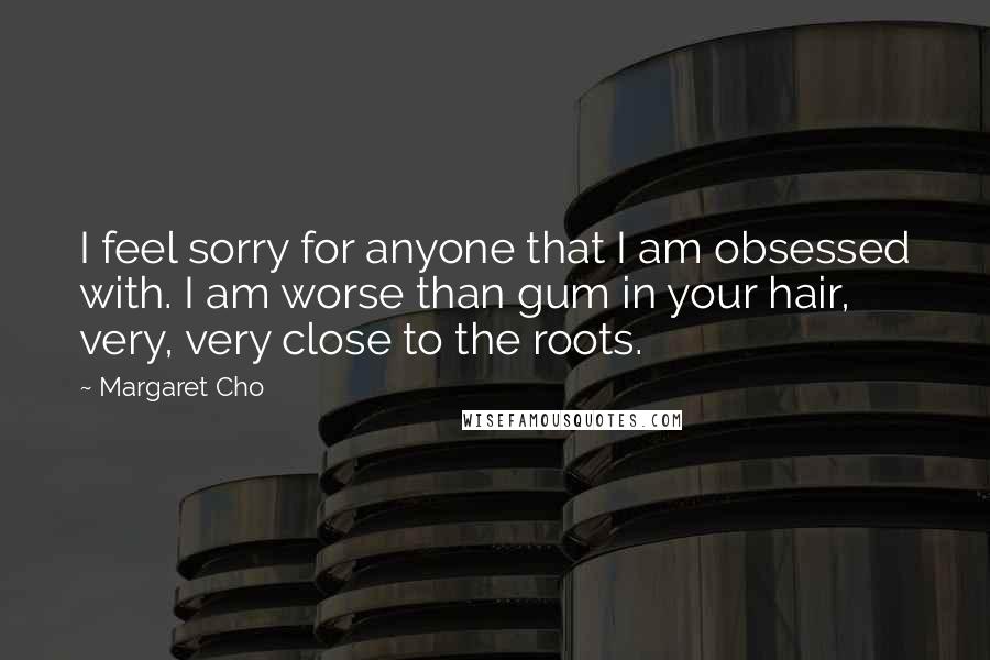 Margaret Cho Quotes: I feel sorry for anyone that I am obsessed with. I am worse than gum in your hair, very, very close to the roots.