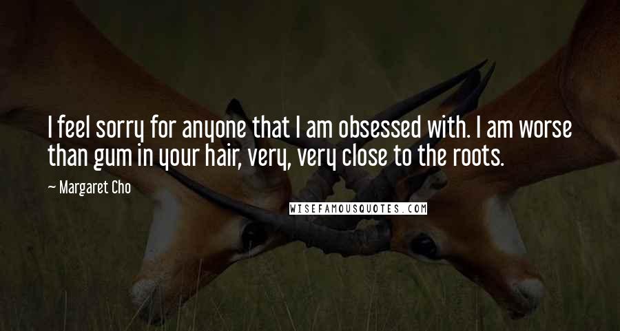 Margaret Cho Quotes: I feel sorry for anyone that I am obsessed with. I am worse than gum in your hair, very, very close to the roots.