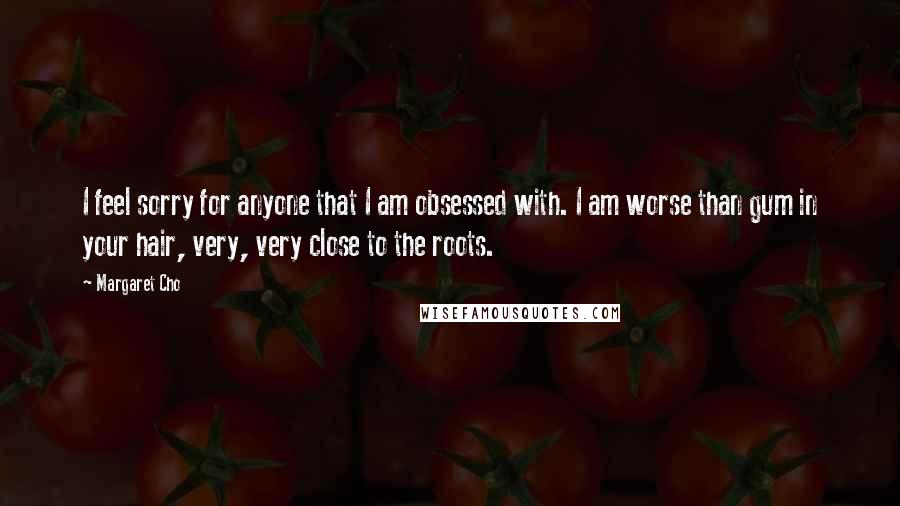 Margaret Cho Quotes: I feel sorry for anyone that I am obsessed with. I am worse than gum in your hair, very, very close to the roots.