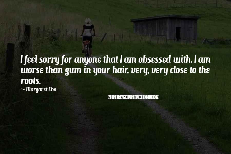 Margaret Cho Quotes: I feel sorry for anyone that I am obsessed with. I am worse than gum in your hair, very, very close to the roots.