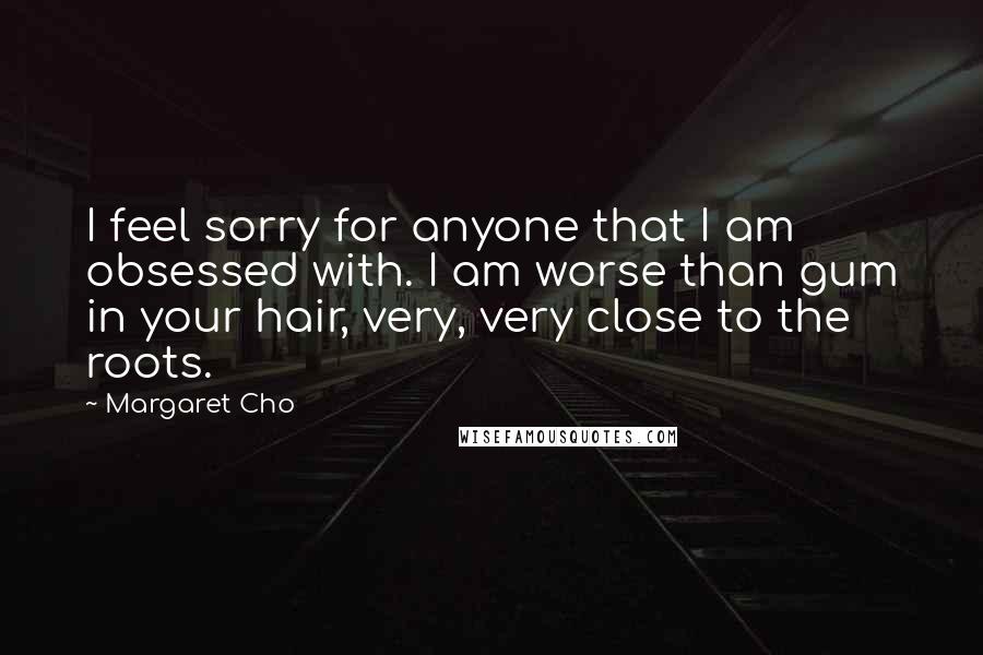 Margaret Cho Quotes: I feel sorry for anyone that I am obsessed with. I am worse than gum in your hair, very, very close to the roots.