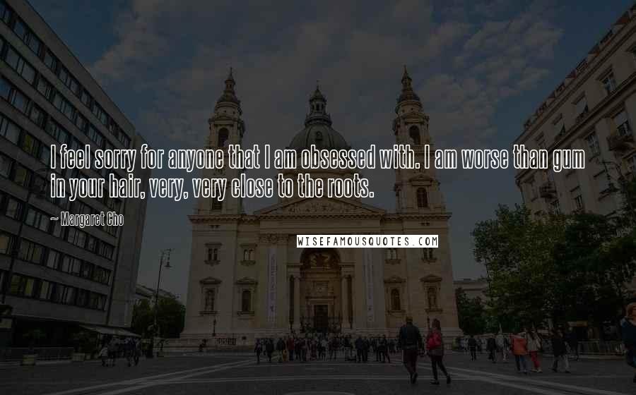 Margaret Cho Quotes: I feel sorry for anyone that I am obsessed with. I am worse than gum in your hair, very, very close to the roots.