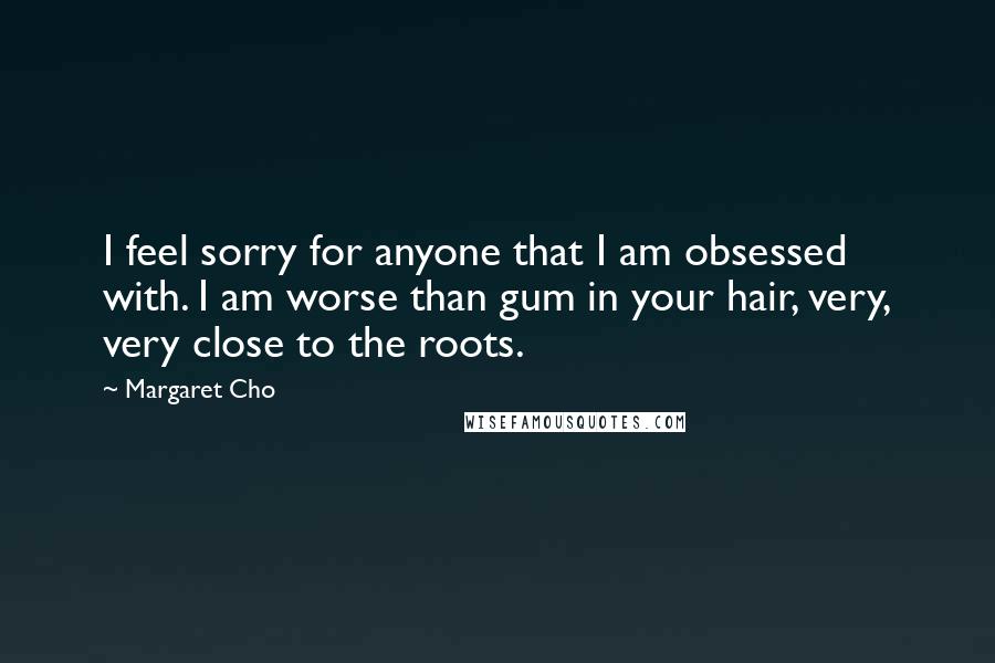 Margaret Cho Quotes: I feel sorry for anyone that I am obsessed with. I am worse than gum in your hair, very, very close to the roots.