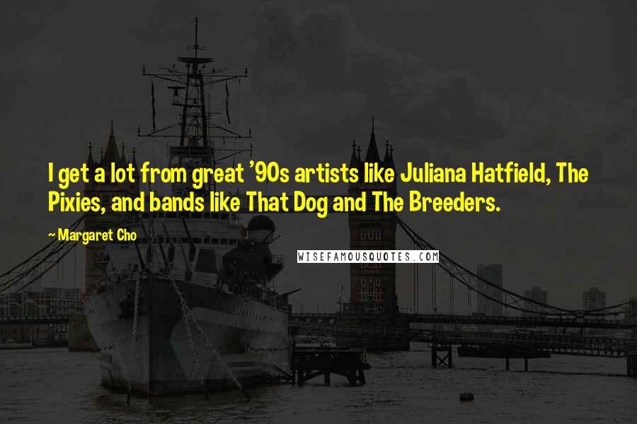 Margaret Cho Quotes: I get a lot from great '90s artists like Juliana Hatfield, The Pixies, and bands like That Dog and The Breeders.