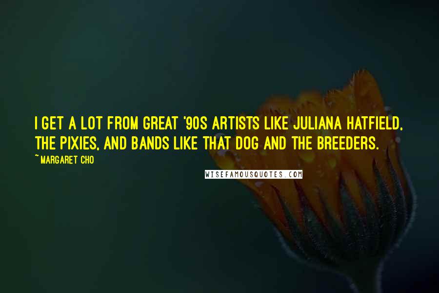 Margaret Cho Quotes: I get a lot from great '90s artists like Juliana Hatfield, The Pixies, and bands like That Dog and The Breeders.