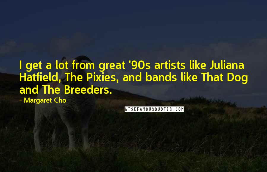 Margaret Cho Quotes: I get a lot from great '90s artists like Juliana Hatfield, The Pixies, and bands like That Dog and The Breeders.