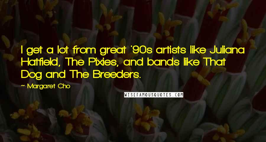 Margaret Cho Quotes: I get a lot from great '90s artists like Juliana Hatfield, The Pixies, and bands like That Dog and The Breeders.