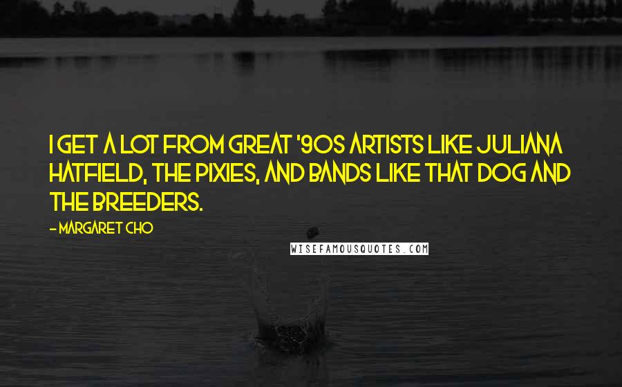 Margaret Cho Quotes: I get a lot from great '90s artists like Juliana Hatfield, The Pixies, and bands like That Dog and The Breeders.