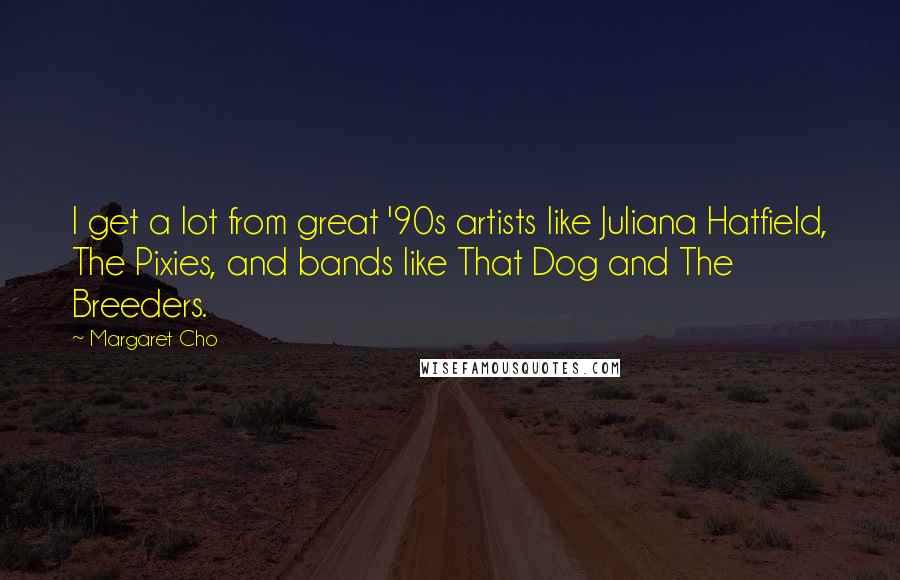 Margaret Cho Quotes: I get a lot from great '90s artists like Juliana Hatfield, The Pixies, and bands like That Dog and The Breeders.