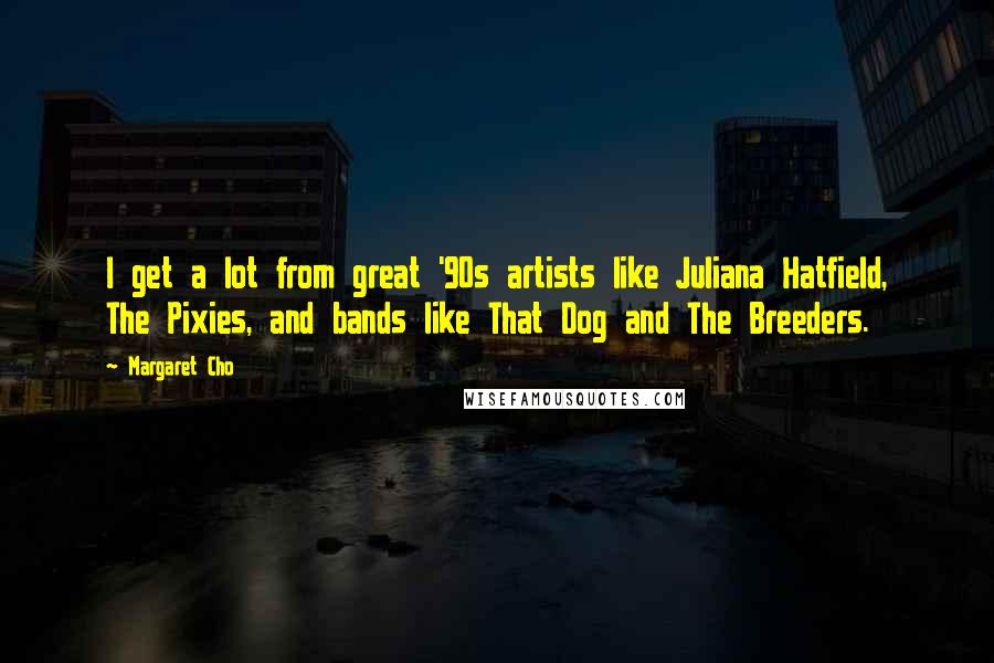 Margaret Cho Quotes: I get a lot from great '90s artists like Juliana Hatfield, The Pixies, and bands like That Dog and The Breeders.