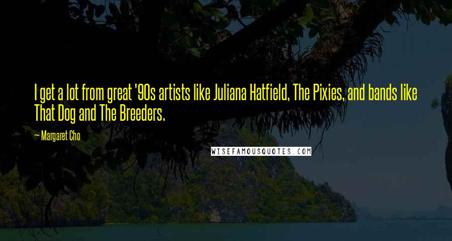 Margaret Cho Quotes: I get a lot from great '90s artists like Juliana Hatfield, The Pixies, and bands like That Dog and The Breeders.