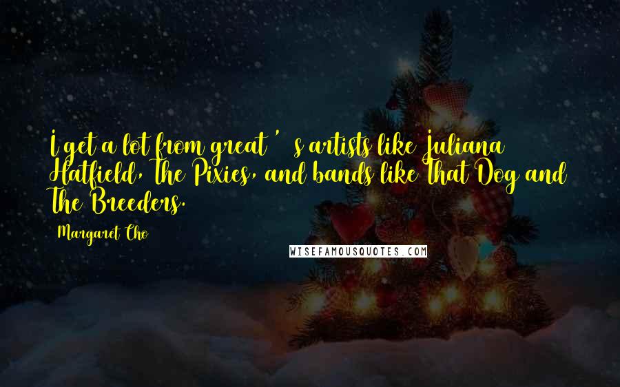 Margaret Cho Quotes: I get a lot from great '90s artists like Juliana Hatfield, The Pixies, and bands like That Dog and The Breeders.