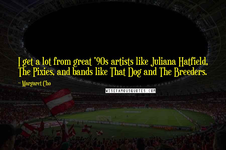 Margaret Cho Quotes: I get a lot from great '90s artists like Juliana Hatfield, The Pixies, and bands like That Dog and The Breeders.