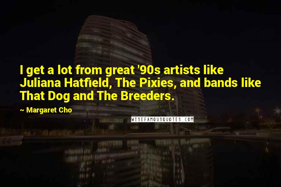 Margaret Cho Quotes: I get a lot from great '90s artists like Juliana Hatfield, The Pixies, and bands like That Dog and The Breeders.