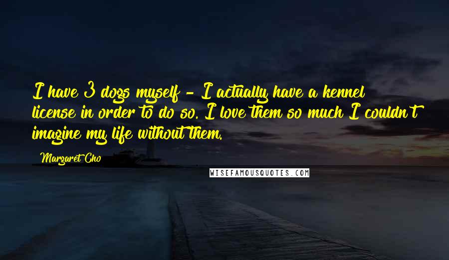 Margaret Cho Quotes: I have 3 dogs myself - I actually have a kennel license in order to do so. I love them so much I couldn't imagine my life without them.