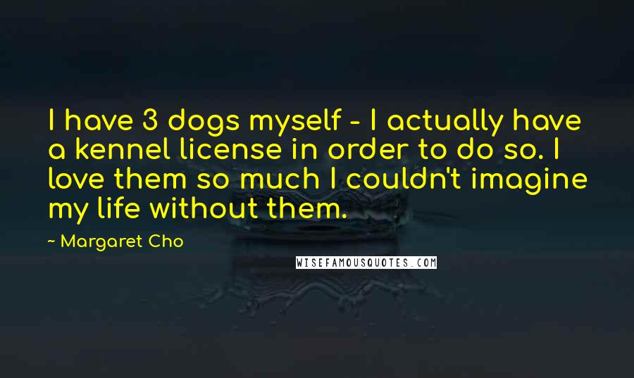 Margaret Cho Quotes: I have 3 dogs myself - I actually have a kennel license in order to do so. I love them so much I couldn't imagine my life without them.