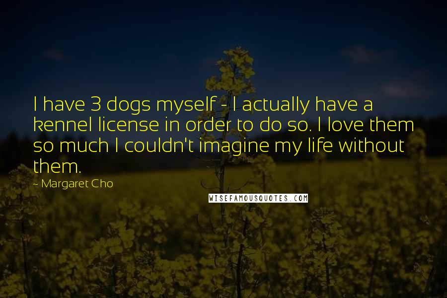 Margaret Cho Quotes: I have 3 dogs myself - I actually have a kennel license in order to do so. I love them so much I couldn't imagine my life without them.