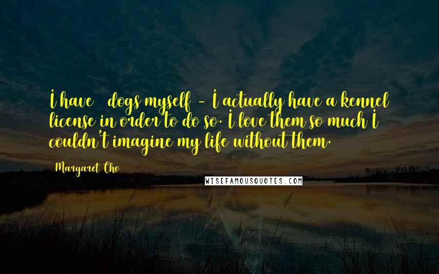 Margaret Cho Quotes: I have 3 dogs myself - I actually have a kennel license in order to do so. I love them so much I couldn't imagine my life without them.