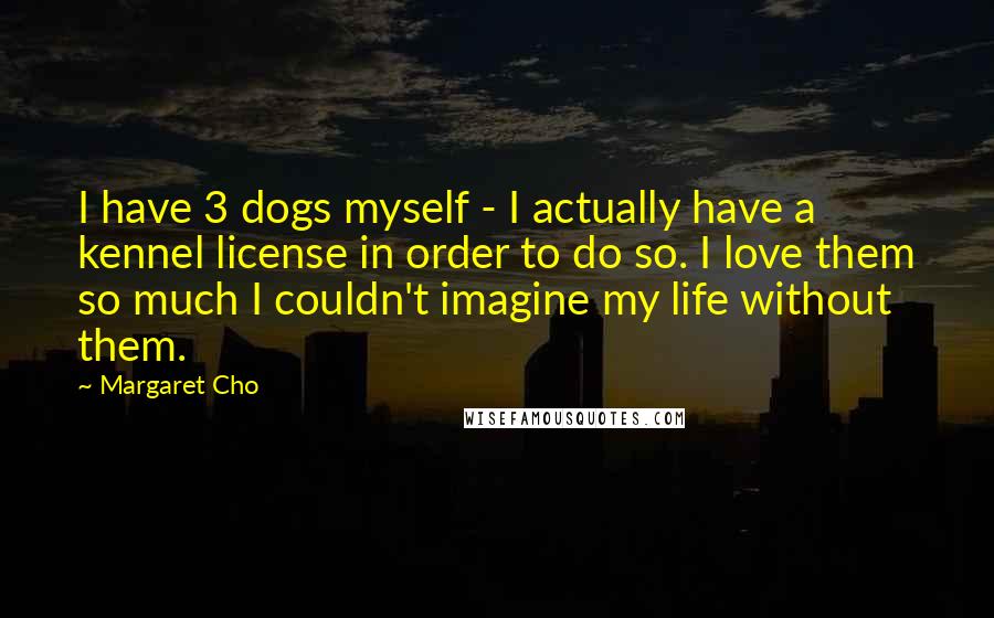 Margaret Cho Quotes: I have 3 dogs myself - I actually have a kennel license in order to do so. I love them so much I couldn't imagine my life without them.