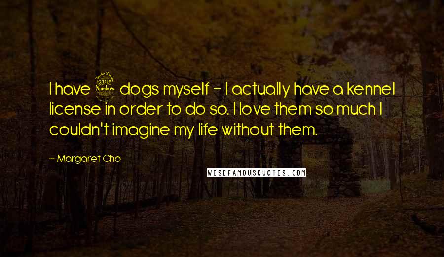 Margaret Cho Quotes: I have 3 dogs myself - I actually have a kennel license in order to do so. I love them so much I couldn't imagine my life without them.