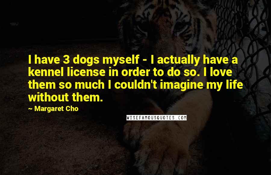 Margaret Cho Quotes: I have 3 dogs myself - I actually have a kennel license in order to do so. I love them so much I couldn't imagine my life without them.