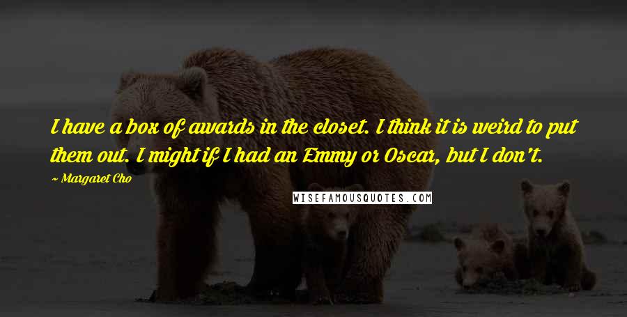 Margaret Cho Quotes: I have a box of awards in the closet. I think it is weird to put them out. I might if I had an Emmy or Oscar, but I don't.